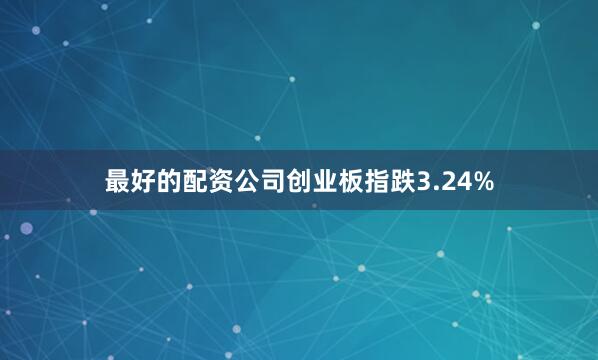 最好的配资公司创业板指跌3.24%