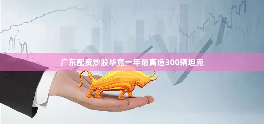 广东配资炒股毕竟一年最高造300辆坦克