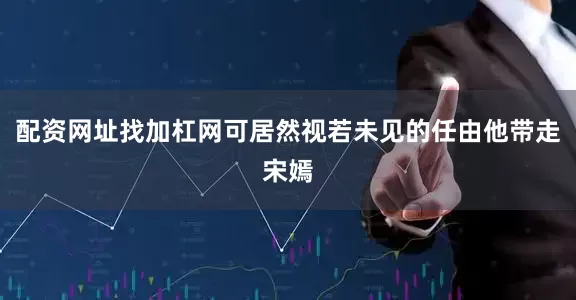 配资网址找加杠网可居然视若未见的任由他带走宋嫣
