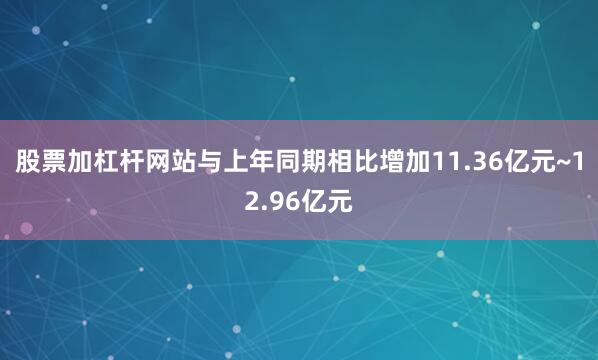 股票加杠杆网站与上年同期相比增加11.36亿元~12.96亿元