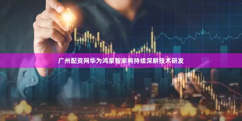 广州配资网华为鸿蒙智家将持续深耕技术研发