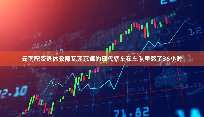 云南配资退休教师瓦莲京娜的现代轿车在车队里熬了36小时
