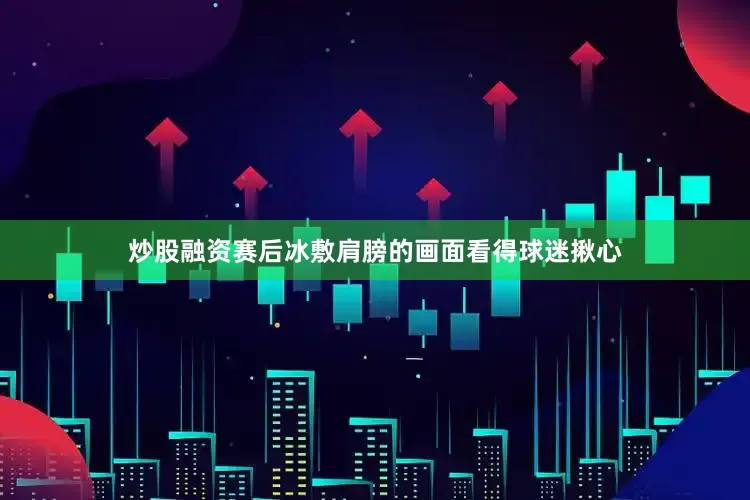 炒股融资赛后冰敷肩膀的画面看得球迷揪心