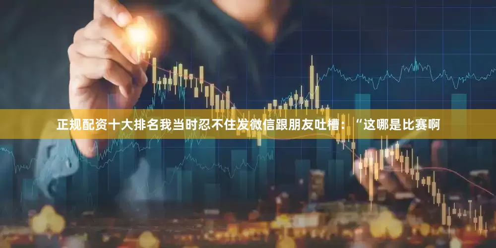 正规配资十大排名我当时忍不住发微信跟朋友吐槽：“这哪是比赛啊