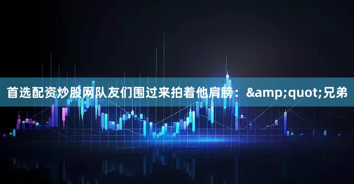 首选配资炒股网队友们围过来拍着他肩膀：&quot;兄弟