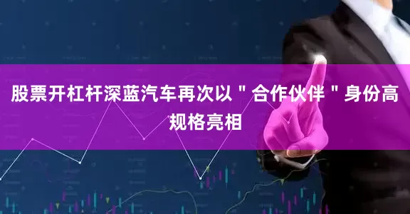 股票开杠杆深蓝汽车再次以＂合作伙伴＂身份高规格亮相